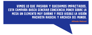 Vimos lo que estaba pasando y quedamos impactados. Esta campaña busca generar conciencia, poner sobre la mesa un elemento muy dañino, pero no tan visible: la visión machista radical y arcaica del mundo, donde el hombre es el centro y la mujer debe acomodarse, permitiendo abusos o siendo culpable de ellos cuando ocurren