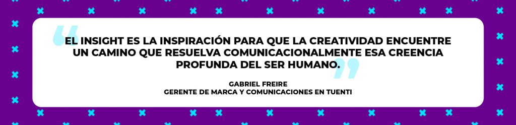 “El insight es la inspiración para que la creatividad encuentre un camino que resuelva comunicacionalmente esa creencia profunda del ser humano”. Gabriel Freire 